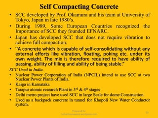 Self Compacting Concrete
• SCC developed by Prof. Okamura and his team at University of
Tokyo, Japan in late 1980’s.
• During 1989, Some European Countries recognized the
Importance of SCC they founded EFNARC.
• Japan has developed SCC that does not require vibration to
achieve full compaction.
• “A concrete which is capable of self-consolidating without any
external efforts like vibration, floating, poking etc. under its
own weight. The mix is therefore required to have ability of
passing, ability of filling and ability of being stable.”
SCC Used in India.
• Nuclear Power Corporation of India (NPCIL) intend to use SCC at two
Nuclear Power Plants of India.
• Kaiga in Karnataka
• Tarapur atomic research Plant in 3rd & 4th stages
• Delhi metro project have used SCC in large Scale for dome Construction.
• Used as a backpack concrete in tunnel for Khopoli New Water Conductor
system.
Prepared for
tusharhsonawane.wordpress.com
53
 