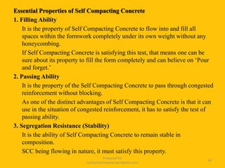 Essential Properties of Self Compacting Concrete
1. Filling Ability
It is the property of Self Compacting Concrete to flow into and fill all
spaces within the formwork completely under its own weight without any
honeycombing.
If Self Compacting Concrete is satisfying this test, that means one can be
sure about its property to fill the form completely and can believe on ‘Pour
and forget.’
2. Passing Ability
It is the property of the Self Compacting Concrete to pass through congested
reinforcement without blocking.
As one of the distinct advantages of Self Compacting Concrete is that it can
use in the situation of congested reinforcement, it has to satisfy the test of
passing ability.
3. Segregation Resistance (Stability)
It is the ability of Self Compacting Concrete to remain stable in
composition.
SCC being flowing in nature, it must satisfy this property.
Prepared for
tusharhsonawane.wordpress.com
56
 