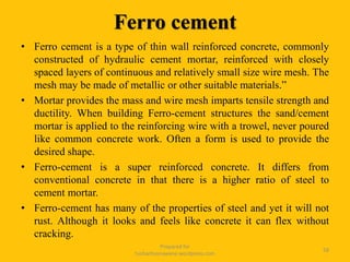 Prepared for
tusharhsonawane.wordpress.com
58
• Ferro cement is a type of thin wall reinforced concrete, commonly
constructed of hydraulic cement mortar, reinforced with closely
spaced layers of continuous and relatively small size wire mesh. The
mesh may be made of metallic or other suitable materials.”
• Mortar provides the mass and wire mesh imparts tensile strength and
ductility. When building Ferro-cement structures the sand/cement
mortar is applied to the reinforcing wire with a trowel, never poured
like common concrete work. Often a form is used to provide the
desired shape.
• Ferro-cement is a super reinforced concrete. It differs from
conventional concrete in that there is a higher ratio of steel to
cement mortar.
• Ferro-cement has many of the properties of steel and yet it will not
rust. Although it looks and feels like concrete it can flex without
cracking.
Ferro cement
 