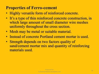 Properties of Ferro-cement
• Highly versatile form of reinforced concrete.
• It’s a type of thin reinforced concrete construction, in
which large amount of small diameter wire meshes
uniformly throughout the cross section.
• Mesh may be metal or suitable material.
• Instead of concrete Portland cement mortar is used.
• Strength depends on two factors quality of
sand/cement mortar mix and quantity of reinforcing
materials used.
Prepared for
tusharhsonawane.wordpress.com
59
 