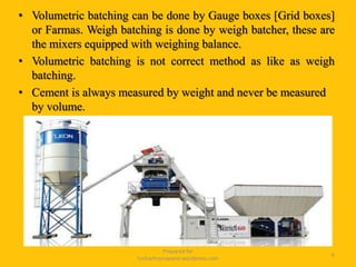 • Volumetric batching can be done by Gauge boxes [Grid boxes]
or Farmas. Weigh batching is done by weigh batcher, these are
the mixers equipped with weighing balance.
• Volumetric batching is not correct method as like as weigh
batching.
• Cement is always measured by weight and never be measured
by volume.
Prepared for
tusharhsonawane.wordpress.com
6
 