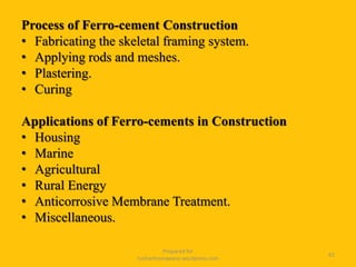 Process of Ferro-cement Construction
• Fabricating the skeletal framing system.
• Applying rods and meshes.
• Plastering.
• Curing
Applications of Ferro-cements in Construction
• Housing
• Marine
• Agricultural
• Rural Energy
• Anticorrosive Membrane Treatment.
• Miscellaneous.
Prepared for
tusharhsonawane.wordpress.com
62
 