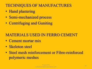 TECHNIQUES OF MANUFACTURES
• Hand plastering
• Semi-mechanized process
• Centrifuging and Guniting
MATERIALS USED IN FERRO CEMENT
• Cement mortar mix
• Skeleton steel
• Steel mesh reinforcement or Fibre-reinforced
polymeric meshes
Prepared for
tusharhsonawane.wordpress.com
63
 