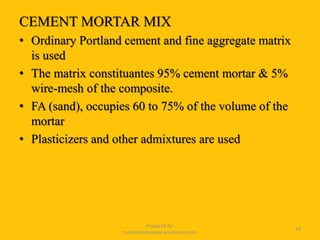 CEMENT MORTAR MIX
• Ordinary Portland cement and fine aggregate matrix
is used
• The matrix constituantes 95% cement mortar & 5%
wire-mesh of the composite.
• FA (sand), occupies 60 to 75% of the volume of the
mortar
• Plasticizers and other admixtures are used
Prepared for
tusharhsonawane.wordpress.com
64
 