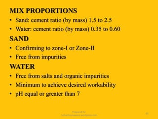 MIX PROPORTIONS
• Sand: cement ratio (by mass) 1.5 to 2.5
• Water: cement ratio (by mass) 0.35 to 0.60
SAND
• Confirming to zone-I or Zone-II
• Free from impurities
WATER
• Free from salts and organic impurities
• Minimum to achieve desired workability
• pH equal or greater than 7
Prepared for
tusharhsonawane.wordpress.com
65
 