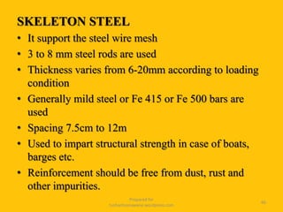 SKELETON STEEL
• It support the steel wire mesh
• 3 to 8 mm steel rods are used
• Thickness varies from 6-20mm according to loading
condition
• Generally mild steel or Fe 415 or Fe 500 bars are
used
• Spacing 7.5cm to 12m
• Used to impart structural strength in case of boats,
barges etc.
• Reinforcement should be free from dust, rust and
other impurities.
Prepared for
tusharhsonawane.wordpress.com
66
 