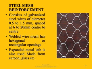 STEEL MESH
REINFORCEMENT
• Consists of galvanized
steel wires of diameter
0.5 to 1.5 mm, spaced
at 6 to 20mm centre to
centre
• Welded wire mesh has
hexagonal or
rectangular openings
• Expanded-metal lath is
also used Made from
carbon, glass etc.
Prepared for
tusharhsonawane.wordpress.com
67
 