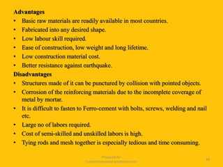Advantages
• Basic raw materials are readily available in most countries.
• Fabricated into any desired shape.
• Low labour skill required.
• Ease of construction, low weight and long lifetime.
• Low construction material cost.
• Better resistance against earthquake.
Disadvantages
• Structures made of it can be punctured by collision with pointed objects.
• Corrosion of the reinforcing materials due to the incomplete coverage of
metal by mortar.
• It is difficult to fasten to Ferro-cement with bolts, screws, welding and nail
etc.
• Large no of labors required.
• Cost of semi-skilled and unskilled labors is high.
• Tying rods and mesh together is especially tedious and time consuming.
Prepared for
tusharhsonawane.wordpress.com
68
 