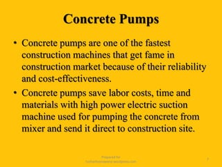 Concrete Pumps
• Concrete pumps are one of the fastest
construction machines that get fame in
construction market because of their reliability
and cost-effectiveness.
• Concrete pumps save labor costs, time and
materials with high power electric suction
machine used for pumping the concrete from
mixer and send it direct to construction site.
Prepared for
tusharhsonawane.wordpress.com
7
 
