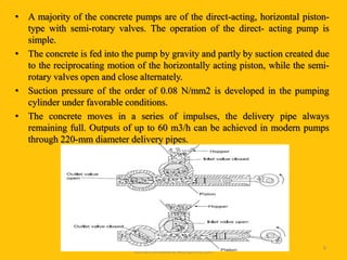 • A majority of the concrete pumps are of the direct-acting, horizontal piston-
type with semi-rotary valves. The operation of the direct- acting pump is
simple.
• The concrete is fed into the pump by gravity and partly by suction created due
to the reciprocating motion of the horizontally acting piston, while the semi-
rotary valves open and close alternately.
• Suction pressure of the order of 0.08 N/mm2 is developed in the pumping
cylinder under favorable conditions.
• The concrete moves in a series of impulses, the delivery pipe always
remaining full. Outputs of up to 60 m3/h can be achieved in modern pumps
through 220-mm diameter delivery pipes.
Prepared for
tusharhsonawane.wordpress.com
9
 