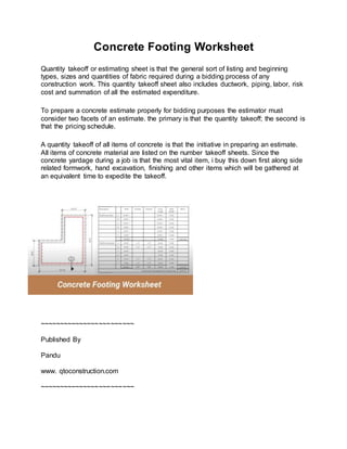 Concrete Footing Worksheet
Quantity takeoff or estimating sheet is that the general sort of listing and beginning
types, sizes and quantities of fabric required during a bidding process of any
construction work. This quantity takeoff sheet also includes ductwork, piping, labor, risk
cost and summation of all the estimated expenditure.
To prepare a concrete estimate properly for bidding purposes the estimator must
consider two facets of an estimate. the primary is that the quantity takeoff; the second is
that the pricing schedule.
A quantity takeoff of all items of concrete is that the initiative in preparing an estimate.
All items of concrete material are listed on the number takeoff sheets. Since the
concrete yardage during a job is that the most vital item, i buy this down first along side
related formwork, hand excavation, finishing and other items which will be gathered at
an equivalent time to expedite the takeoff.
~~~~~~~~~~~~~~~~~~~~~~~~
Published By
Pandu
www. qtoconstruction.com
~~~~~~~~~~~~~~~~~~~~~~~~
 