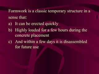 Formwork is a classic temporary structure in a
sense that:
a) It can be erected quickly
b) Highly loaded for a few hours during the
concrete placement
c) And within a few days it is disassembled
for future use
 