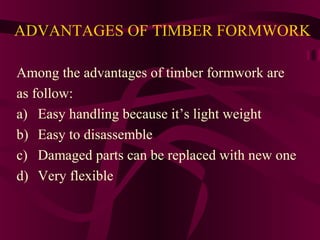 ADVANTAGES OF TIMBER FORMWORK
Among the advantages of timber formwork are
as follow:
a) Easy handling because it’s light weight
b) Easy to disassemble
c) Damaged parts can be replaced with new one
d) Very flexible
 