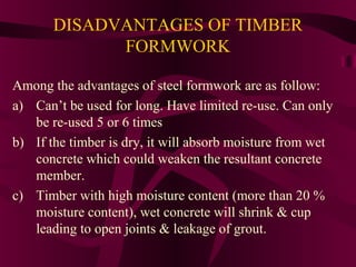 DISADVANTAGES OF TIMBER
FORMWORK
Among the advantages of steel formwork are as follow:
a) Can’t be used for long. Have limited re-use. Can only
be re-used 5 or 6 times
b) If the timber is dry, it will absorb moisture from wet
concrete which could weaken the resultant concrete
member.
c) Timber with high moisture content (more than 20 %
moisture content), wet concrete will shrink & cup
leading to open joints & leakage of grout.
 