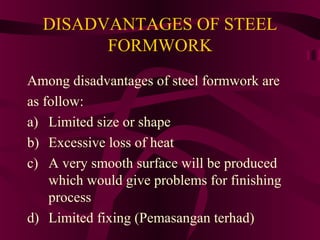 DISADVANTAGES OF STEEL
FORMWORK
Among disadvantages of steel formwork are
as follow:
a) Limited size or shape
b) Excessive loss of heat
c) A very smooth surface will be produced
which would give problems for finishing
process
d) Limited fixing (Pemasangan terhad)
 