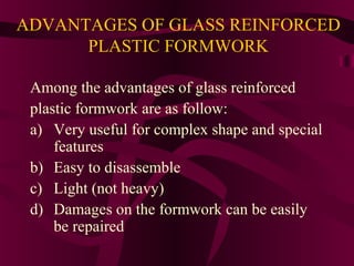 ADVANTAGES OF GLASS REINFORCED
PLASTIC FORMWORK
Among the advantages of glass reinforced
plastic formwork are as follow:
a) Very useful for complex shape and special
features
b) Easy to disassemble
c) Light (not heavy)
d) Damages on the formwork can be easily
be repaired
 