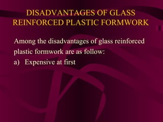 DISADVANTAGES OF GLASS
REINFORCED PLASTIC FORMWORK
Among the disadvantages of glass reinforced
plastic formwork are as follow:
a) Expensive at first
 
