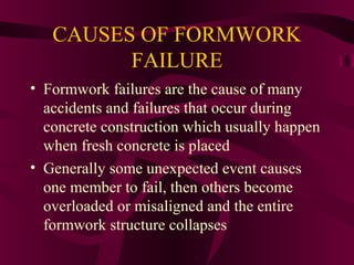 CAUSES OF FORMWORK
FAILURE
• Formwork failures are the cause of many
accidents and failures that occur during
concrete construction which usually happen
when fresh concrete is placed
• Generally some unexpected event causes
one member to fail, then others become
overloaded or misaligned and the entire
formwork structure collapses
 