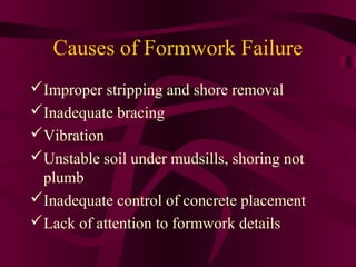 Causes of Formwork Failure
Improper stripping and shore removal
Inadequate bracing
Vibration
Unstable soil under mudsills, shoring not
plumb
Inadequate control of concrete placement
Lack of attention to formwork details
 