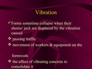 Vibration
Forms sometime collapse when their
shores/ jack are displaced by the vibration
caused
 passing traffic
 movement of workers & equipment on the
formwork
 the effect of vibrating concrete to
consolidate it
 