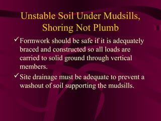 Unstable Soil Under Mudsills,
Shoring Not Plumb
Formwork should be safe if it is adequately
braced and constructed so all loads are
carried to solid ground through vertical
members.
Site drainage must be adequate to prevent a
washout of soil supporting the mudsills.
 