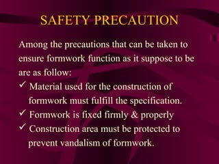 SAFETY PRECAUTION
Among the precautions that can be taken to
ensure formwork function as it suppose to be
are as follow:
 Material used for the construction of
formwork must fulfill the specification.
 Formwork is fixed firmly & properly
 Construction area must be protected to
prevent vandalism of formwork.
 