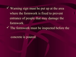  Warning sign must be put up at the area
where the formwork is fixed to prevent
entrance of people that may damage the
formwork.
 The formwork must be inspected before the
concrete is poured.
 
