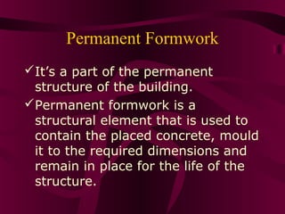 Permanent Formwork
It’s a part of the permanent
structure of the building.
Permanent formwork is a
structural element that is used to
contain the placed concrete, mould
it to the required dimensions and
remain in place for the life of the
structure.
 
