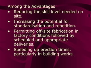Among the Advantages
• Reducing the skill level needed on
site.
• Increasing the potential for
standardisation and repetition.
• Permitting off-site fabrication in
factory conditions followed by
scheduled and appropriate
deliveries.
• Speeding up erection times,
particularly in building works.
 