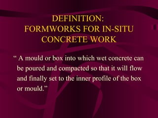 DEFINITION:
FORMWORKS FOR IN-SITU
CONCRETE WORK
“ A mould or box into which wet concrete can
be poured and compacted so that it will flow
and finally set to the inner profile of the box
or mould.”
 