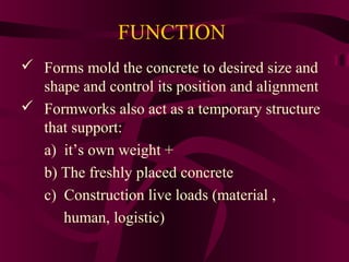  Forms mold the concrete to desired size and
shape and control its position and alignment
 Formworks also act as a temporary structure
that support:
a) it’s own weight +
b) The freshly placed concrete
c) Construction live loads (material ,
human, logistic)
FUNCTION
 