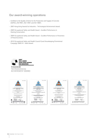 Concrete from Grey to Green8
–	 Certified to the Quality Scheme for the Production and Supply of Concrete
(QSPSC), ISO 9001, ISO 14001 and ISO 18001.
–	 2007 Hong Kong Awards for Industries – Technological Achievement Award.
–	 2009 Occupational Safety and Health Award – Excellent Performance in
Hearing Conservation.
–	 2009 Occupational Safety and Health Award – Excellent Performance in Prevention
of Pneumoconiosis.
–	 2010 Occupational Safety and Health Council Good Housekeeping Promotional
Campaign 2009/10 – Merit Award.
Our award-winning operations
 