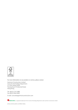 For more information on our products or services, please contact:
Gammon Construction Limited
Concrete Technology Department
21 Chun Wang Street
Tseung Kwan O Industrial Estate
Hong Kong
Tel 	(852) 2110 1880
Fax (852) 2964 0402
E-mail: concrete@gammonconstruction.com
is a registered trademark of the Concrete Technology Department under Gammon Construction Limited
Jointly owned by Jardines and Balfour Beatty
 