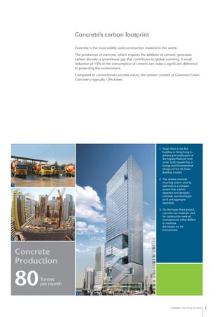 Concrete from Grey to Green 1
Concrete’s carbon footprint
Concrete is the most widely used construction material in the world.
The production of concrete, which requires the addition of cement, generates
carbon dioxide, a greenhouse gas that contributes to global warming. A small
reduction of 10% in the consumption of cement can make a significant difference
in protecting the environment.
Compared to conventional concrete mixes, the cement content of Gammon Green
Concrete is typically 10% lower.
1	 Hysan Place is the first
building in Hong Kong to
achieve pre-certification of
the highest Platinum level
under LEED (Leadership in
Energy and Environmental
Design) of the US Green
Building Council
2	 This residue concrete
recycling system used by
Gammon is a compact
system that washes,
separates and dewaters
concrete, and discharges
sand and aggregate
separately
3	 On the Hysan Place project,
concrete raw materials used
for construction were all
manufactured within 800km
to minimise
the impact on the
environment
Concrete
Production
80Tonnes
per month
2
3
1
 