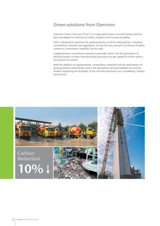 Concrete from Grey to Green2
Gammon Green Concrete (“GGC”) is a high-performance concrete family that has
been developed to minimise its carbon footprint and increase durability.
GGC is designed to optimise the packing density of all the solid particles, including
cementitious materials and aggregates, so that the least amount of ordinary Portland
cement or cementitious materials can be used.
Supplementary cementitious materials (essentially waste from the generation of
electrical power or other manufacturing processes) are also added to further reduce
the amount of cement.
Both the addition of supplementary cementitious materials and the optimisation of
packing density substantially reduce the absorptivity and permeability of concrete,
thereby improving the durability of the concrete structures such as buildings, bridges
and tunnels.
Green solutions from Gammon
Carbon
Reduction
10%↓
 