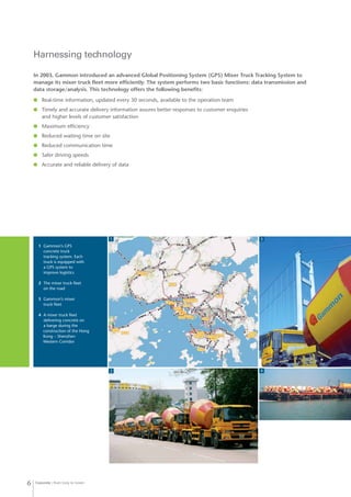 Concrete from Grey to Green6
Harnessing technology
In 2003, Gammon introduced an advanced Global Positioning System (GPS) Mixer Truck Tracking System to
manage its mixer truck fleet more efficiently. The system performs two basic functions: data transmission and
data storage/analysis. This technology offers the following benefits:
	 Real-time information, updated every 30 seconds, available to the operation team
	 Timely and accurate delivery information assures better responses to customer enquiries
and higher levels of customer satisfaction
	 Maximum efficiency
	 Reduced waiting time on site
	 Reduced communication time
	 Safer driving speeds
	 Accurate and reliable delivery of data
1 	Gammon’s GPS 		
	 concrete truck 		
	 tracking system. Each 		
	 truck is equipped with 		
	 a GPS system to 		
	 improve logistics
2 	The mixer truck fleet
	 on the road
3 	Gammon’s mixer 		
	 truck fleet
4 	A mixer truck fleet 		
	 delivering concrete on 		
	 a barge during the
construction of the Hong
Kong – Shenzhen
Western Corridor
1
2
3
4
 