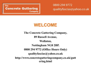 WELCOME
        The Concrete Guttering Company,
               89 Russell Avenue,
                    Wollaton,
              Nottingham NG8 2BP.
        0800 294 9772 (Office Hours Only)
           qualityfascias@yahoo.co.uk
http://www.concretegutteringcompany.co.uk/gutt
                    ering.html
 