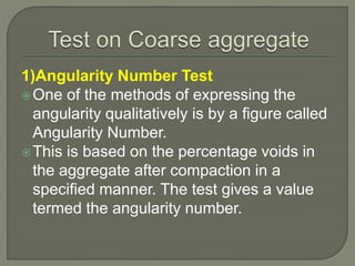 1)Angularity Number Test
One of the methods of expressing the
angularity qualitatively is by a figure called
Angularity Number.
This is based on the percentage voids in
the aggregate after compaction in a
specified manner. The test gives a value
termed the angularity number.
 