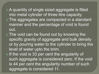  A quantity of single sized aggregate is filled
into metal cylinder of three litre capacity.
 The aggregates are compacted in a standard
manner and the percentage of void is found
out.
 The void can be found out by knowing the
specific gravity of aggregate and bulk density
or by pouring water to the cylinder to bring the
level of water upto the brim.
 If the void is 33 per cent the angularity of
such aggregate is considered zero. If the void
is 44 per cent the angularity number of such
aggregate is considered 11.
 