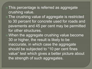  This percentage is referred as aggregate
crushing value.
 The crushing value of aggregate is restricted
to 30 percent for concrete used for roads and
pavements and 45 per cent may be permitted
for other structures.
 When the aggregate crushing value become
30 or higher, the result is likely to be
inaccurate, in which case the aggregate
should be subjected to “10 per cent fines
value” test which gives a better picture about
the strength of such aggregates.
 