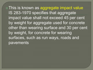 This is known as aggregate impact value
IS 283-1970 specifies that aggregate
impact value shall not exceed 45 per cent
by weight for aggregate used for concrete
other than wearing surface and 30 per cent
by weight, for concrete for wearing
surfaces, such as run ways, roads and
pavements
 