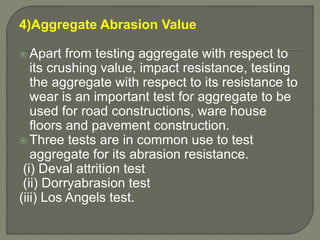 4)Aggregate Abrasion Value
 Apart from testing aggregate with respect to
its crushing value, impact resistance, testing
the aggregate with respect to its resistance to
wear is an important test for aggregate to be
used for road constructions, ware house
floors and pavement construction.
 Three tests are in common use to test
aggregate for its abrasion resistance.
(i) Deval attrition test
(ii) Dorryabrasion test
(iii) Los Angels test.
 