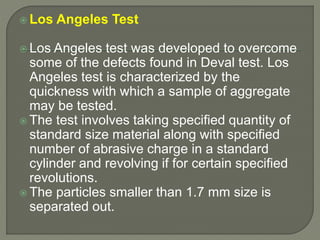  Los Angeles Test
 Los Angeles test was developed to overcome
some of the defects found in Deval test. Los
Angeles test is characterized by the
quickness with which a sample of aggregate
may be tested.
 The test involves taking specified quantity of
standard size material along with specified
number of abrasive charge in a standard
cylinder and revolving if for certain specified
revolutions.
 The particles smaller than 1.7 mm size is
separated out.
 