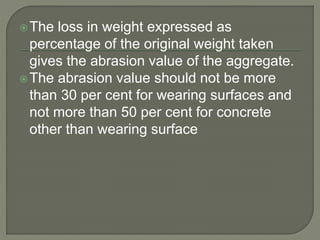 The loss in weight expressed as
percentage of the original weight taken
gives the abrasion value of the aggregate.
The abrasion value should not be more
than 30 per cent for wearing surfaces and
not more than 50 per cent for concrete
other than wearing surface
 