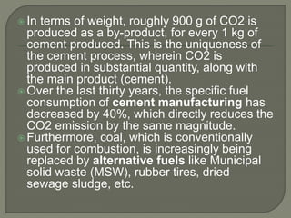  In terms of weight, roughly 900 g of CO2 is
produced as a by-product, for every 1 kg of
cement produced. This is the uniqueness of
the cement process, wherein CO2 is
produced in substantial quantity, along with
the main product (cement).
 Over the last thirty years, the specific fuel
consumption of cement manufacturing has
decreased by 40%, which directly reduces the
CO2 emission by the same magnitude.
 Furthermore, coal, which is conventionally
used for combustion, is increasingly being
replaced by alternative fuels like Municipal
solid waste (MSW), rubber tires, dried
sewage sludge, etc.
 