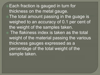 Each fraction is gauged in turn for
thickness on the metal gauge.
The total amount passing in the guage is
weighed to an accuracy of 0.1 per cent of
the weight of the samples taken.
 The flakiness index is taken as the total
weight of the material passing the various
thickness gauges expressed as a
percentage of the total weight of the
sample taken.
 