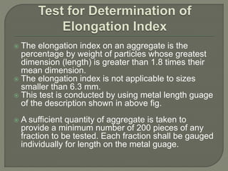  The elongation index on an aggregate is the
percentage by weight of particles whose greatest
dimension (length) is greater than 1.8 times their
mean dimension.
 The elongation index is not applicable to sizes
smaller than 6.3 mm.
 This test is conducted by using metal length guage
of the description shown in above fig.
 A sufficient quantity of aggregate is taken to
provide a minimum number of 200 pieces of any
fraction to be tested. Each fraction shall be gauged
individually for length on the metal guage.
 