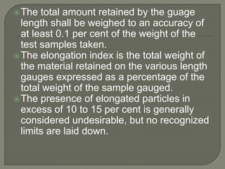 The total amount retained by the guage
length shall be weighed to an accuracy of
at least 0.1 per cent of the weight of the
test samples taken.
The elongation index is the total weight of
the material retained on the various length
gauges expressed as a percentage of the
total weight of the sample gauged.
The presence of elongated particles in
excess of 10 to 15 per cent is generally
considered undesirable, but no recognized
limits are laid down.
 