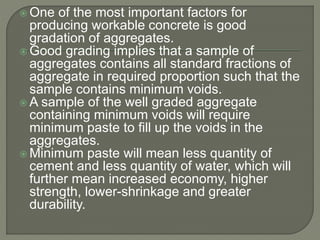  One of the most important factors for
producing workable concrete is good
gradation of aggregates.
 Good grading implies that a sample of
aggregates contains all standard fractions of
aggregate in required proportion such that the
sample contains minimum voids.
 A sample of the well graded aggregate
containing minimum voids will require
minimum paste to fill up the voids in the
aggregates.
 Minimum paste will mean less quantity of
cement and less quantity of water, which will
further mean increased economy, higher
strength, lower-shrinkage and greater
durability.
 