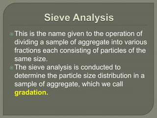 This is the name given to the operation of
dividing a sample of aggregate into various
fractions each consisting of particles of the
same size.
The sieve analysis is conducted to
determine the particle size distribution in a
sample of aggregate, which we call
gradation.
 